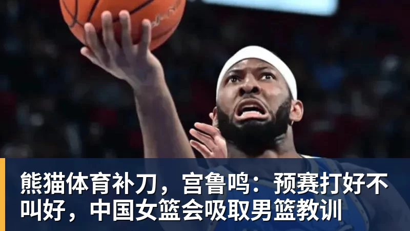 熊猫体育补刀,宫鲁鸣:预赛打好不叫好,中国女篮会吸取男篮教训